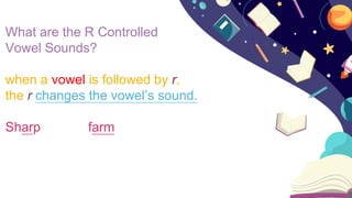 What are the R Controlled
Vowel Sounds?
when a vowel is followed by r,
the r changes the vowel’s sound.
Sharp farm
 