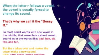 When the letter r follows a vowel,
the vowel is usually forced to
change its sound.
That's why we call it the “Bossy
R.”
In most small words with one vowel in
the middle, that vowel has a short vowel
sound as in the words like: bad, hen, sit,
fox, and fun.
But the r takes over and makes the
vowel make a new sound.
 