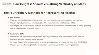 How Height is Shown: Visualizing Verticality on Maps
The Four Primary Methods for Representing Height:
• 3. Spot Heights:
◦ These are individual points on the map where the exact elevation has been measured and recorded.
◦ They are typically shown as a small black dot with a numerical value next to it (e.g., • 850).
◦ Spot heights are found at various locations, such as hilltops, road junctions, or the bottoms of valleys, providing
precise elevation data for specific points.
• 4. Benchmarks (BM):
◦ Benchmarks are permanent survey markers, typically inscribed on rocks, concrete structures, or walls,
indicating a precise elevation above sea level.
◦ On maps, they are often represented by an arrow symbol pointing to a numerical value (e.g., BM 625.4).
↑
◦ They are used as reference points for construction, engineering, and other surveying activities.
Grade 10 - 12
 