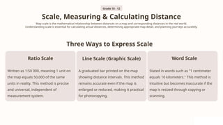 Scale, Measuring & Calculating Distance
Map scale is the mathematical relationship between distances on a map and corresponding distances in the real world.
Understanding scale is essential for calculating actual distances, determining appropriate map detail, and planning journeys accurately.
Three Ways to Express Scale
Ratio Scale
Written as 1:50 000, meaning 1 unit on
the map equals 50,000 of the same
units in reality. This method is precise
and universal, independent of
measurement system.
Line Scale (Graphic Scale)
A graduated bar printed on the map
showing distance intervals. This method
remains accurate even if the map is
enlarged or reduced, making it practical
for photocopying.
Word Scale
Stated in words such as "1 centimeter
equals 10 kilometers." This method is
intuitive but becomes inaccurate if the
map is resized through copying or
scanning.
Grade 10 - 12
 