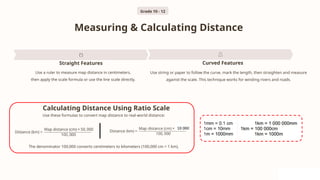 Measuring & Calculating Distance
Straight Features
Use a ruler to measure map distance in centimeters,
then apply the scale formula or use the line scale directly.
Curved Features
Use string or paper to follow the curve, mark the length, then straighten and measure
against the scale. This technique works for winding rivers and roads.
The denominator 100,000 converts centimeters to kilometers (100,000 cm = 1 km).
Use these formulas to convert map distance to real-world distance:
Calculating Distance Using Ratio Scale
Grade 10 - 12
 