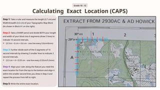 Calculating Exact Location (CAPS)
Grade 10 - 12
Step 1: Take a ruler and measure the length (3.7 cm) and
Width/breadth (3.3 cm) of your Topographic Map Block
(As shown in Block A1 on the right).
Step 2: Take a SHARP pencil and divide BOTH your length
and width of your block into 6 segments (draw 5 lines) to
indicate 10 second intervals.
 (3.7cm ÷ 6 cm = 0.6 cm - one line every 0.6cm/6mm)
Step 3: Further divide each of the 6 segments of 10
second intervals by drawing 5 smaller lines to indicate 2
second intervals.
 (3.3 cm ÷ 6 = 0.55 cm - one line every 0.55cm/5.5mm)
Step 4: Align your ruler along the feature you need the
exact location for from the top to the bottom and align it
within the smaller second lines you drew in Step 3 and
repeat the process from left to right.
Step 5: Write the entire exact location.
 