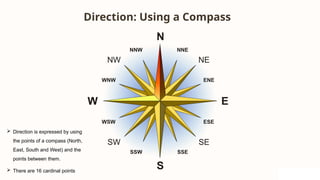 Direction: Using a Compass
 Direction is expressed by using
the points of a compass (North,
East, South and West) and the
points between them.
 There are 16 cardinal points
 