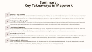 Summary:
Key Takeaways in Mapwork
Contour Lines Unveiled
Contour lines are fundamental to visualizing three-dimensional landscapes on a flat map. You now understand how their spacing reveals the steepness of a slope (close
for steep, far for gentle) and how their V-shapes indicate valleys (pointing upstream) or ridges (pointing downhill). We also explored concave and convex slope types.
Orthophoto vs. Topographic
We compared orthophoto maps (1:10,000), which are geometrically corrected aerial photographs offering high detail and true-to-life representation, with topographic
maps (1:50,000), which depict both natural and human-made features using symbols and contours. Each serves distinct purposes in geographical analysis.
The Power of Map Keys
You've learned that map keys, or legends, are the universal language of maps. They explain the conventional signs used to represent natural features (like relief, water,
vegetation) and constructed features (like buildings, roads, power lines). Understanding these symbols is critical for accurate map interpretation.
Height Representation
We covered the four primary methods for showing height on maps: contour lines for continuous relief, trigonometric beacons ( ) for major high points, spot heights (•)
△
for exact point elevations, and benchmarks ( ) for precise survey reference points. Each contributes to a comprehensive understanding of vertical terrain.
↑
Mastering Scale & Distance
Finally, you've grasped the importance of map scale (ratio, line, and word scales) and how to measure real-world distances. You can now apply formulas to calculate
distances for both straight and curved features, effectively bridging the gap between the map and the physical world.
 