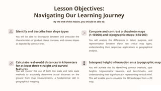 Lesson Objectives:
Navigating Our Learning Journey
By the end of this lesson, you should be able to:
Identify and describe four slope types
You will be able to distinguish between and articulate the
characteristics of gradual, steep, concave, and convex slopes
as depicted by contour lines.
Compare and contrast orthophoto maps
(1:10 000) and topographic maps (1:50 000)
You will analyze the differences in detail, purpose, and
representation between these two critical map types,
understanding their respective applications in geographical
analysis.
Calculate real-world distances in kilometers
for at least three straight and curved
features
You will master the use of both line scale and ratio scale
methods to accurately determine actual distances on the
ground from map measurements, a fundamental skill in
geographical mapping.
Interpret height information on a topographic map
You will achieve this by identifying contour intervals, spot
heights, trigonometric beacons, and benchmarks, and
understanding their significance in representing vertical relief.
This will enable you to visualize the 3D landscape from a 2D
map.
 