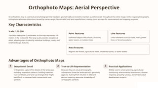 Orthophoto Maps: Aerial Perspective
An orthophoto map is a vertical aerial photograph that has been geometrically corrected to maintain a uniform scale throughout the entire image. Unlike regular photographs,
orthophotos eliminate distortions caused by camera angle, terrain relief, and lens imperfections, making them accurate for measurement and mapping purposes.
Key Characteristics
Scale: 1:10 000
This ratio means that 1 centimeter on the map represents 100
meters in the real world. This large scale provides exceptional
detail, allowing users to identify individual buildings, roads, and
small landscape features.
Point Features
Individual objects like schools, churches,
water towers, or isolated trees
Line Features
Linear elements such as roads, rivers, power
lines, or fence boundaries
Area Features
Regions like forests, agricultural fields, residential zones, or water bodies
Advantages of Orthophoto Maps
1 Exceptional Detail
Orthophotos capture fine details of the landscape,
including vegetation patterns, building materials,
road conditions, and land use changes that might
be difficult to represent with conventional map
symbols.
2 True-to-Life Representation
Because they are actual photographs,
orthophotos show the landscape as it genuinely
appears, making them intuitive to interpret
without requiring extensive knowledge of
cartographic symbols.
3 Practical Applications
Widely used in urban planning, agricultural
monitoring, environmental assessment, disaster
response, property surveys, and infrastructure
development projects.
 