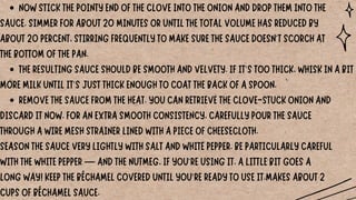 NOW STICK THE POINTY END OF THE CLOVE INTO THE ONION AND DROP THEM INTO THE
THE RESULTING SAUCE SHOULD BE SMOOTH AND VELVETY. IF IT'S TOO THICK, WHISK IN A BIT
REMOVE THE SAUCE FROM THE HEAT. YOU CAN RETRIEVE THE CLOVE-STUCK ONION AND
SAUCE. SIMMER FOR ABOUT 20 MINUTES OR UNTIL THE TOTAL VOLUME HAS REDUCED BY
ABOUT 20 PERCENT, STIRRING FREQUENTLY TO MAKE SURE THE SAUCE DOESN'T SCORCH AT
THE BOTTOM OF THE PAN.
MORE MILK UNTIL IT'S JUST THICK ENOUGH TO COAT THE BACK OF A SPOON.
DISCARD IT NOW. FOR AN EXTRA SMOOTH CONSISTENCY, CAREFULLY POUR THE SAUCE
THROUGH A WIRE MESH STRAINER LINED WITH A PIECE OF CHEESECLOTH.
SEASON THE SAUCE VERY LIGHTLY WITH SALT AND WHITE PEPPER. BE PARTICULARLY CAREFUL
WITH THE WHITE PEPPER — AND THE NUTMEG, IF YOU'RE USING IT. A LITTLE BIT GOES A
LONG WAY! KEEP THE BÉCHAMEL COVERED UNTIL YOU'RE READY TO USE IT.MAKES ABOUT 2
CUPS OF BÉCHAMEL SAUCE.
 