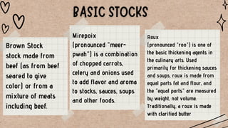 Brown Stock
stock made from
beef (as from beef
seared to give
color) or from a
mixture of meats
including beef.
Mirepoix
(pronounced "meer-
pwah") is a combination
of chopped carrots,
celery and onions used
to add flavor and aroma
to stocks, sauces, soups
and other foods.
Roux
(pronounced "roo") is one of
the basic thickening agents in
the culinary arts. Used
primarily for thickening sauces
and soups, roux is made from
equal parts fat and flour, and
the "equal parts" are measured
by weight, not volume.
Traditionally, a roux is made
with clarified butter
 