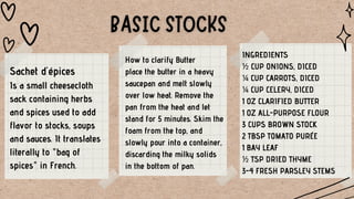 How to clarify Butter
place the butter in a heavy
saucepan and melt slowly
over low heat. Remove the
pan from the heat and let
stand for 5 minutes. Skim the
foam from the top, and
slowly pour into a container,
discarding the milky solids
in the bottom of pan.
Sachet d'épices
Is a small cheesecloth
sack containing herbs
and spices used to add
flavor to stocks, soups
and sauces. It translates
literally to "bag of
spices" in French.
INGREDIENTS
½ CUP ONIONS, DICED
¼ CUP CARROTS, DICED
¼ CUP CELERY, DICED
1 OZ CLARIFIED BUTTER
1 OZ ALL-PURPOSE FLOUR
3 CUPS BROWN STOCK
2 TBSP TOMATO PURÉE
1 BAY LEAF
½ TSP DRIED THYME
3-4 FRESH PARSLEY STEMS
 