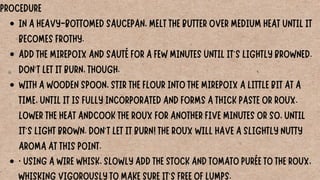 IN A HEAVY-BOTTOMED SAUCEPAN, MELT THE BUTTER OVER MEDIUM HEAT UNTIL IT
BECOMES FROTHY.
ADD THE MIREPOIX AND SAUTÉ FOR A FEW MINUTES UNTIL IT'S LIGHTLY BROWNED.
DON'T LET IT BURN, THOUGH.
WITH A WOODEN SPOON, STIR THE FLOUR INTO THE MIREPOIX A LITTLE BIT AT A
TIME, UNTIL IT IS FULLY INCORPORATED AND FORMS A THICK PASTE OR ROUX.
LOWER THE HEAT ANDCOOK THE ROUX FOR ANOTHER FIVE MINUTES OR SO, UNTIL
IT'S LIGHT BROWN. DON'T LET IT BURN! THE ROUX WILL HAVE A SLIGHTLY NUTTY
AROMA AT THIS POINT.
· USING A WIRE WHISK, SLOWLY ADD THE STOCK AND TOMATO PURÉE TO THE ROUX,
WHISKING VIGOROUSLY TO MAKE SURE IT'S FREE OF LUMPS.
PROCEDURE
 