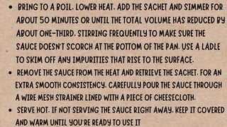 BRING TO A BOIL, LOWER HEAT, ADD THE SACHET AND SIMMER FOR
ABOUT 50 MINUTES OR UNTIL THE TOTAL VOLUME HAS REDUCED BY
ABOUT ONE-THIRD, STIRRING FREQUENTLY TO MAKE SURE THE
SAUCE DOESN'T SCORCH AT THE BOTTOM OF THE PAN. USE A LADLE
TO SKIM OFF ANY IMPURITIES THAT RISE TO THE SURFACE.
REMOVE THE SAUCE FROM THE HEAT AND RETRIEVE THE SACHET. FOR AN
EXTRA SMOOTH CONSISTENCY, CAREFULLY POUR THE SAUCE THROUGH
A WIRE MESH STRAINER LINED WITH A PIECE OF CHEESECLOTH.
SERVE HOT. IF NOT SERVING THE SAUCE RIGHT AWAY, KEEP IT COVERED
AND WARM UNTIL YOU'RE READY TO USE IT
 