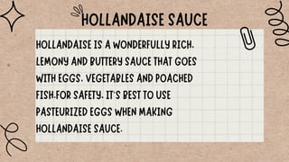 HOLLANDAISE SAUCE
HOLLANDAISE IS A WONDERFULLY RICH,
LEMONY AND BUTTERY SAUCE THAT GOES
WITH EGGS, VEGETABLES AND POACHED
FISH.FOR SAFETY, IT'S BEST TO USE
PASTEURIZED EGGS WHEN MAKING
HOLLANDAISE SAUCE.
 