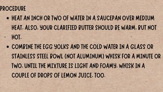 HEAT AN INCH OR TWO OF WATER IN A SAUCEPAN OVER MEDIUM
HEAT. ALSO, YOUR CLARIFIED BUTTER SHOULD BE WARM, BUT NOT
HOT.
COMBINE THE EGG YOLKS AND THE COLD WATER IN A GLASS OR
STAINLESS STEEL BOWL (NOT ALUMINUM) WHISK FOR A MINUTE OR
TWO, UNTIL THE MIXTURE IS LIGHT AND FOAMY. WHISK IN A
COUPLE OF DROPS OF LEMON JUICE, TOO.
PROCEDURE
 