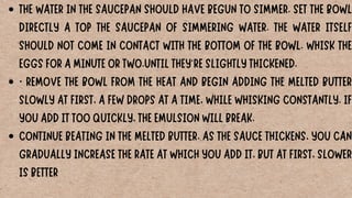 THE WATER IN THE SAUCEPAN SHOULD HAVE BEGUN TO SIMMER. SET THE BOWL
DIRECTLY A TOP THE SAUCEPAN OF SIMMERING WATER. THE WATER ITSELF
SHOULD NOT COME IN CONTACT WITH THE BOTTOM OF THE BOWL. WHISK THE
EGGS FOR A MINUTE OR TWO.UNTIL THEY'RE SLIGHTLY THICKENED.
· REMOVE THE BOWL FROM THE HEAT AND BEGIN ADDING THE MELTED BUTTER
SLOWLY AT FIRST, A FEW DROPS AT A TIME, WHILE WHISKING CONSTANTLY. IF
YOU ADD IT TOO QUICKLY, THE EMULSION WILL BREAK.
CONTINUE BEATING IN THE MELTED BUTTER. AS THE SAUCE THICKENS, YOU CAN
GRADUALLY INCREASE THE RATE AT WHICH YOU ADD IT, BUT AT FIRST, SLOWER
IS BETTER
 