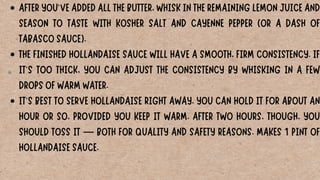 AFTER YOU'VE ADDED ALL THE BUTTER, WHISK IN THE REMAINING LEMON JUICE AND
SEASON TO TASTE WITH KOSHER SALT AND CAYENNE PEPPER (OR A DASH OF
TABASCO SAUCE).
THE FINISHED HOLLANDAISE SAUCE WILL HAVE A SMOOTH, FIRM CONSISTENCY. IF
IT'S TOO THICK, YOU CAN ADJUST THE CONSISTENCY BY WHISKING IN A FEW
DROPS OF WARM WATER.
IT'S BEST TO SERVE HOLLANDAISE RIGHT AWAY. YOU CAN HOLD IT FOR ABOUT AN
HOUR OR SO, PROVIDED YOU KEEP IT WARM. AFTER TWO HOURS, THOUGH, YOU
SHOULD TOSS IT — BOTH FOR QUALITY AND SAFETY REASONS. MAKES 1 PINT OF
HOLLANDAISE SAUCE.
 