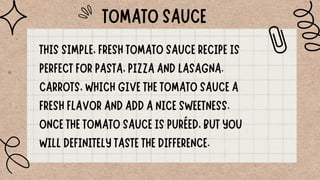 TOMATO SAUCE
THIS SIMPLE, FRESH TOMATO SAUCE RECIPE IS
PERFECT FOR PASTA, PIZZA AND LASAGNA.
CARROTS, WHICH GIVE THE TOMATO SAUCE A
FRESH FLAVOR AND ADD A NICE SWEETNESS.
ONCE THE TOMATO SAUCE IS PURÉED, BUT YOU
WILL DEFINITELY TASTE THE DIFFERENCE.
 