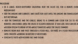 IN A LARGE, HEAVY-BOTTOMED SAUCEPAN, HEAT THE OLIVE OIL FOR A MINUTE OVER
MEDIUM HEAT.
ADD THE ONIONS AND CARROTS, AND SAUTÉ FOR A BIT UNTIL THE ONIONS ARE TRANSLUCENT
BUT NOT BROWN.
·ADD THE TOMATOES AND THE GARLIC. BRING TO A SIMMER AND COOK FOR 30 TO 45
MINUTES, UNCOVERED, UNTIL THE SAUCE IS SLIGHTLY REDUCED. IF YOU LIKE, YOU CAN USE A
WOODEN SPOON TO BREAK UP THE WHOLE TOMATOES WHILE THE SAUCE SIMMERS.
REMOVE FROM HEAT AND PASS THROUGH A FOOD MILL, OR PURÉE IN A FOOD PROCESSOR
UNTIL SMOOTH, WORKING IN BATCHES IF NECESSARY.
SEASON TO TASTE WITH KOSHER SALT AND SUGAR.
PROCEDURE
 