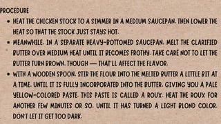 HEAT THE CHICKEN STOCK TO A SIMMER IN A MEDIUM SAUCEPAN, THEN LOWER THE
HEAT SO THAT THE STOCK JUST STAYS HOT.
MEANWHILE, IN A SEPARATE HEAVY-BOTTOMED SAUCEPAN, MELT THE CLARIFIED
BUTTER OVER MEDIUM HEAT UNTIL IT BECOMES FROTHY. TAKE CARE NOT TO LET THE
BUTTER TURN BROWN, THOUGH — THAT'LL AFFECT THE FLAVOR.
WITH A WOODEN SPOON, STIR THE FLOUR INTO THE MELTED BUTTER A LITTLE BIT AT
A TIME, UNTIL IT IS FULLY INCORPORATED INTO THE BUTTER, GIVING YOU A PALE
YELLOW-COLORED PASTE. THIS PASTE IS CALLED A ROUX. HEAT THE ROUX FOR
ANOTHER FEW MINUTES OR SO, UNTIL IT HAS TURNED A LIGHT BLOND COLOR.
DON'T LET IT GET TOO DARK.
PROCEDURE
 