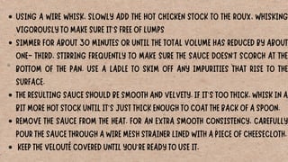 USING A WIRE WHISK, SLOWLY ADD THE HOT CHICKEN STOCK TO THE ROUX, WHISKING
VIGOROUSLY TO MAKE SURE IT'S FREE OF LUMPS
SIMMER FOR ABOUT 30 MINUTES OR UNTIL THE TOTAL VOLUME HAS REDUCED BY ABOUT
ONE- THIRD, STIRRING FREQUENTLY TO MAKE SURE THE SAUCE DOESN'T SCORCH AT THE
BOTTOM OF THE PAN. USE A LADLE TO SKIM OFF ANY IMPURITIES THAT RISE TO THE
SURFACE.
THE RESULTING SAUCE SHOULD BE SMOOTH AND VELVETY. IF IT'S TOO THICK, WHISK IN A
BIT MORE HOT STOCK UNTIL IT'S JUST THICK ENOUGH TO COAT THE BACK OF A SPOON.
REMOVE THE SAUCE FROM THE HEAT. FOR AN EXTRA SMOOTH CONSISTENCY, CAREFULLY
POUR THE SAUCE THROUGH A WIRE MESH STRAINER LINED WITH A PIECE OF CHEESECLOTH.
KEEP THE VELOUTÉ COVERED UNTIL YOU'RE READY TO USE IT.
 