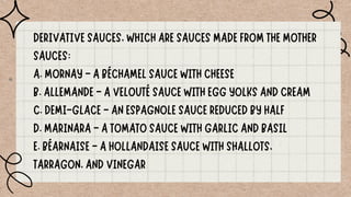 DERIVATIVE SAUCES, WHICH ARE SAUCES MADE FROM THE MOTHER
SAUCES:
A. MORNAY - A BÉCHAMEL SAUCE WITH CHEESE
B. ALLEMANDE - A VELOUTÉ SAUCE WITH EGG YOLKS AND CREAM
C. DEMI-GLACE - AN ESPAGNOLE SAUCE REDUCED BY HALF
D. MARINARA - A TOMATO SAUCE WITH GARLIC AND BASIL
E. BÉARNAISE - A HOLLANDAISE SAUCE WITH SHALLOTS,
TARRAGON, AND VINEGAR
 