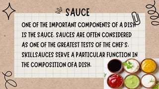 ONE OF THE IMPORTANT COMPONENTS OF A DISH
IS THE SAUCE. SAUCES ARE OFTEN CONSIDERED
AS ONE OF THE GREATEST TESTS OF THE CHEF‘S.
SKILLSAUCES SERVE A PARTICULAR FUNCTION IN
THE COMPOSITION OFA DISH.
SAUCE
 