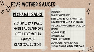 BECHAMEL SAUCE
BÉCHAMEL IS A BASIC
WHITE SAUCE AND ONE
OF THE FIVE MOTHER
SAUCES OF
CLASSICAL CUISINE.
INGREDIENTS
2½ CUPS WHOLE MILK
2 TBSP CLARIFIED BUTTER, OR ¼ STICK
UNSALTED BUTTER (ABOUT 30 GRAMS)
1/3 CUP ALL-PURPOSE FLOUR (ALSO 30
GRAMS)
¼ ONION, PEELED
1 WHOLE CLOVE
KOSHER SALT, TO TASTE
GROUND WHITE PEPPER, TO TASTE
PINCH OF GROUND NUTMEG (OPTIONAL)
 