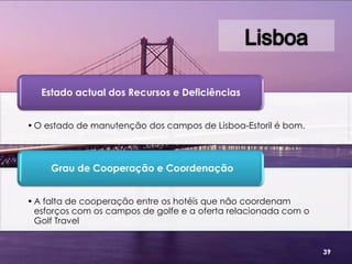 Estado actual dos Recursos e Deficiências


• O estado de manutenção dos campos de Lisboa-Estoril é bom.



     Grau de Cooperação e Coordenação


• A falta de cooperação entre os hotéis que não coordenam
  esforços com os campos de golfe e a oferta relacionada com o
  Golf Travel


                                                                 39
 