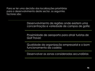 Para se ter uma decisão das localizações prioritárias
para o desenvolvimento deste sector, os seguintes
factores são:


                 Desenvolvimento de regiões onde existem uma
                 concentração e variedade de campos de golfe;


                 Proximidade de aeroporto para atrair turistas de
                 Golf Travel;

                 Qualidade da organização empresarial e o bom
                 funcionamento da cadeia;

                 Desenvolver as zonas consideradas secundárias




                                                               46
 