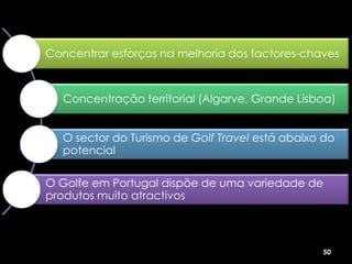 Concentrar esforços na melhoria dos factores-chaves



   Concentração territorial (Algarve, Grande Lisboa)


   O sector do Turismo de Golf Travel está abaixo do
   potencial

O Golfe em Portugal dispõe de uma variedade de
produtos muito atractivos



                                                 50
 