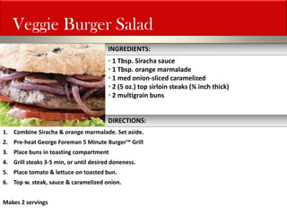 1.Combine Siracha & orange marmalade. Set aside. 
2.Pre-heat George Foreman 5 Minute Burger™ Grill 
3.Place buns in toasting compartment 
4.Grill steaks 3-5 min, or until desired doneness. 
5.Place tomato & lettuce on toasted bun. 
6.Top w. steak, sauce & caramelized onion. Makes 2 servings 
Veggie Burger Salad 
INGREDIENTS: 
• 1 Tbsp. Siracha sauce 
• 1 Tbsp. orange marmalade 
• 1 med onion-sliced caramelized 
• 2 (5 oz.) top sirloin steaks (¾ inch thick) 
• 2 multigrain buns 
DIRECTIONS:  