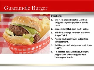 Guacamole Burger 
1.Mix ½ lb. ground beef & 1-2 Tbsp. chopped chipotle pepper in adobo sauce. 
2.Shape into 2 (1/2-inch thick) patties 
3. Pre-heat George Foreman 5 Minute Burger™ Grill 
4.Place 2 multigrain buns in toasting compartment. 
5.Grill burgers 4-5 minutes or until done (165°F). 
6.Fill toasted buns w lettuce, burgers, Pepper-Jack cheese topped with creamy guacamole. 
Directions:  