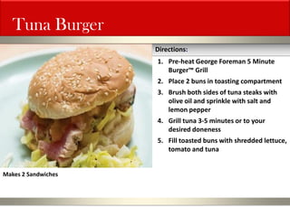 Tuna Burger 
1.Pre-heat George Foreman 5 Minute Burger™ Grill 
2.Place 2 buns in toasting compartment 
3.Brush both sides of tuna steaks with olive oil and sprinkle with salt and lemon pepper 
4.Grill tuna 3-5 minutes or to your desired doneness 
5.Fill toasted buns with shredded lettuce, tomato and tuna 
Directions: 
Makes 2 Sandwiches  