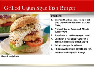 Grilled Cajun Style Fish Burger 
1.Divide 2 Tbsp Cajun seasoning & pat onto the top and bottom of 2 cat fish fillets. 
2.Pre-heat George Foreman 5 Minute Burger™ Grill 
3.Place buns in toasting compartment 
4.Grill fish 4-6 minutes or until fish is done & flakes easily (about 145°F) 
5.Top with pepper jack cheese. 
6.Fill buns with lettuce, tomato and fish. 
7.Top with alfalfa sprouts & mayo. 
Directions: 
Makes 2 Sandwiches  