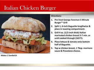 Italian Chicken Burger 
1.Pre-heat George Foreman 5 Minute Burger™ Grill 
2.Split 1, 6-inch Baguette lengthwise & place in toasting compartment. 
3.Grill 4 oz. (1/2-inch thick) Italian marinated chicken breast 5-7 min. or until cooked through (165°F). 
4.Place lettuce & tomato onto bottom half of Baguette. 
5.Top w chicken breast, 1 Tbsp. marinara sauce & Provolone cheese. 
Directions: 
Makes 1 Sandwich  