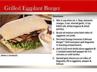 Grilled Eggplant Burger 
1.Mix ¼ cup olive oil, 1 Tbsp. balsamic vinegar, 1 tsp. minced garlic, ¼ tsp EACH salt, dried oregano & dried parsley. 
2.Brush oil mixture onto both sides of eggplant; set aside. 
3.Pre-heat George Foreman 5 Minute Burger™ Grill and place split Baguette in toasting compartment. 
4.Grill 2 (1/2-inch thick) slices eggplant & 1 roasted sweet bell pepper for 3-5 minutes or until tender. 
5.Spread goat cheese on cut sides of Baguette; fill w eggplant, pepper & lettuce. 
Directions: 
Makes 1 Sandwich  