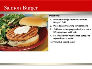 Salmon Burger 
1.Pre-heat George Foreman 5 Minute Burger™ Grill 
2.Place buns in toasting compartment 
3. Grill one frozen prepared salmon patty 3-5 minutes or until hot. 
4.Fill toasted bun with salmon patty and top with tartar sauce. Serve with a tossed salad 
Directions:  