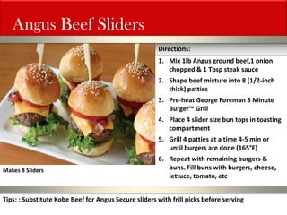 Angus Beef Sliders 
1.Mix 1lb Angus ground beef,1 onion chopped & 1 Tbsp steak sauce 
2.Shape beef mixture into 8 (1/2-inch thick) patties 
3.Pre-heat George Foreman 5 Minute Burger™ Grill 
4.Place 4 slider size bun tops in toasting compartment 
5.Grill 4 patties at a time 4-5 min or until burgers are done (165°F) 
6.Repeat with remaining burgers & buns. Fill buns with burgers, cheese, lettuce, tomato, etc 
Directions: 
Makes 8 Sliders 
Tips: : Substitute Kobe Beef for Angus Secure sliders with frill picks before serving  