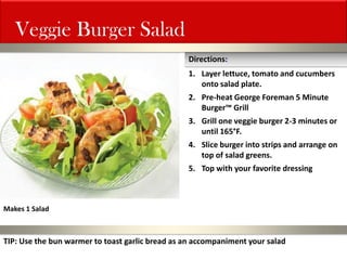 Veggie Burger Salad 
1.Layer lettuce, tomato and cucumbers onto salad plate. 
2.Pre-heat George Foreman 5 Minute Burger™ Grill 
3.Grill one veggie burger 2-3 minutes or until 165°F. 
4.Slice burger into strips and arrange on top of salad greens. 
5.Top with your favorite dressing 
Directions: 
Makes 1 Salad 
TIP: Use the bun warmer to toast garlic bread as an accompaniment your salad  