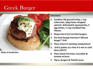 Greek Burger 
1.Combine 1lb ground turkey, 1 cup rolled oats, 1pkg frozen chopped spinach- defrosted & squeezed dry, 2 egg whites, ½ cup crumbled Feta Cheese. 
2.Shape into 6 (1/2 in) thick burgers. 
3.Pre-heat George Foreman 5 Minute Burger™ Grill 
4.Place 2 buns in toasting compartment 
5. Grill 2 patties at a time 4-5 min or until done (165°F) 
6.Place sliced red onion, cucumber & tomato on buns. 
7.Top w. burgers & Tzatziki sauce 
Directions: 
Makes 6 Sandwiches  