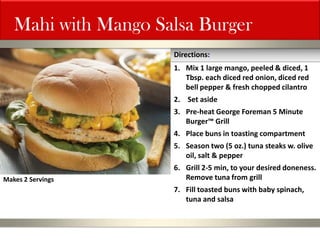 Mahi with Mango Salsa Burger 
1.Mix 1 large mango, peeled & diced, 1 Tbsp. each diced red onion, diced red bell pepper & fresh chopped cilantro 
2. Set aside 
3.Pre-heat George Foreman 5 Minute Burger™ Grill 
4.Place buns in toasting compartment 
5.Season two (5 oz.) tuna steaks w. olive oil, salt & pepper 
6.Grill 2-5 min, to your desired doneness. Remove tuna from grill 
7.Fill toasted buns with baby spinach, tuna and salsa 
Directions: 
Makes 2 Servings  