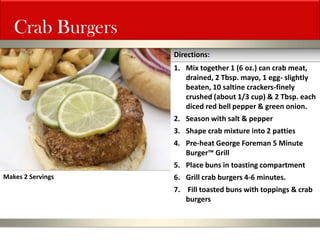 Crab Burgers 
1.Mix together 1 (6 oz.) can crab meat, drained, 2 Tbsp. mayo, 1 egg- slightly beaten, 10 saltine crackers-finely crushed (about 1/3 cup) & 2 Tbsp. each diced red bell pepper & green onion. 
2.Season with salt & pepper 
3.Shape crab mixture into 2 patties 
4.Pre-heat George Foreman 5 Minute Burger™ Grill 
5.Place buns in toasting compartment 
6.Grill crab burgers 4-6 minutes. 
7. Fill toasted buns with toppings & crab burgers 
Directions: 
Makes 2 Servings  