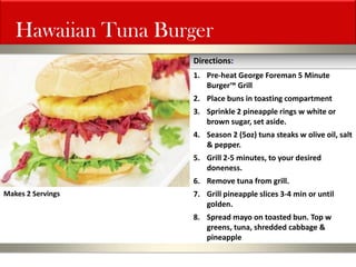 Hawaiian Tuna Burger 
1.Pre-heat George Foreman 5 Minute Burger™ Grill 
2.Place buns in toasting compartment 
3.Sprinkle 2 pineapple rings w white or brown sugar, set aside. 
4.Season 2 (5oz) tuna steaks w olive oil, salt & pepper. 
5.Grill 2-5 minutes, to your desired doneness. 
6.Remove tuna from grill. 
7.Grill pineapple slices 3-4 min or until golden. 
8.Spread mayo on toasted bun. Top w greens, tuna, shredded cabbage & pineapple 
Directions: 
Makes 2 Servings  
