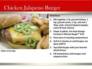Chicken Jalapeno Burger 
1.Mix together ½ lb. ground chicken, 1 tsp. ground cumin, 1 tsp. salt and 1 Tbsp. each, minced Jalapeno pepper, onion & fresh cilantro 
2.Shape 2 patties. Pre-heat George Foreman 5 Minute Burger™ Grill 
3.Place buns in toasting compartment 
4.Grill 4-5 minutes or until burgers are done (160°F) 
5.Top EACH burger with your favorite sliced cheese 
6.Fill toasted buns with burgers and Jalapeno slices 
Directions: 
Makes 2 Servings  