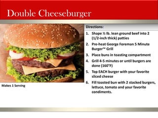 Double Cheeseburger 
1.Shape ½ lb. lean ground beef into 2 (1/2-inch thick) patties 
2.Pre-heat George Foreman 5 Minute Burger™ Grill 
3.Place buns in toasting compartment 
4.Grill 4-5 minutes or until burgers are done (160°F) 
5.Top EACH burger with your favorite sliced cheese 
6.Fill toasted bun with 2 stacked burgers, lettuce, tomato and your favorite condiments. 
Directions: 
Makes 1 Serving  