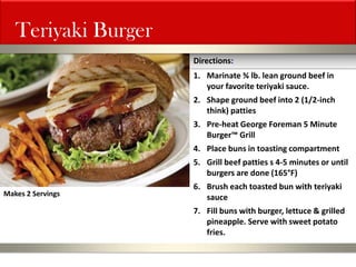Teriyaki Burger 
1.Marinate ¾ lb. lean ground beef in your favorite teriyaki sauce. 
2.Shape ground beef into 2 (1/2-inch think) patties 
3.Pre-heat George Foreman 5 Minute Burger™ Grill 
4.Place buns in toasting compartment 
5.Grill beef patties s 4-5 minutes or until burgers are done (165°F) 
6.Brush each toasted bun with teriyaki sauce 
7.Fill buns with burger, lettuce & grilled pineapple. Serve with sweet potato fries. 
Directions: 
Makes 2 Servings  