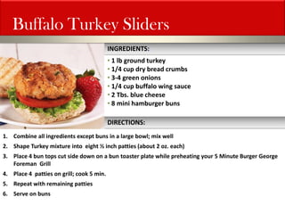 1.Combine all ingredients except buns in a large bowl; mix well 
2.Shape Turkey mixture into eight ½ inch patties (about 2 oz. each) 
3.Place 4 bun tops cut side down on a bun toaster plate while preheating your 5 Minute Burger George Foreman Grill 
4.Place 4 patties on grill; cook 5 min. 
5.Repeat with remaining patties 
6.Serve on buns 
Buffalo Turkey Sliders 
INGREDIENTS: 
• 1 lb ground turkey 
• 1/4 cup dry bread crumbs 
• 3-4 green onions 
• 1/4 cup buffalo wing sauce 
• 2 Tbs. blue cheese 
• 8 mini hamburger buns 
DIRECTIONS:  