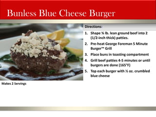 Bunless Blue Cheese Burger 
1.Shape ¾ lb. lean ground beef into 2 (1/2-inch thick) patties. 
2.Pre-heat George Foreman 5 Minute Burger™ Grill 
3.Place buns in toasting compartment 
4.Grill beef patties 4-5 minutes or until burgers are done (165°F) 
5.Top each burger with ½ oz. crumbled blue cheese 
Directions: 
Makes 2 Servings  