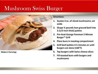 Mushroom Swiss Burger 
1.Sautee 4 oz. of sliced mushrooms; set aside 
2.Shape ¾ pounds lean ground beef into 2 (1/2-inch thick) patties 
3.Pre-heat George Foreman 5 Minute Burger™ Grill 
4.Place buns in toasting compartment 
5.Grill beef patties 4-5 minutes or until burgers are done (160°F) 
6.Top burgers with Swiss cheese slices 
7.Fill toasted buns with burgers and mushrooms 
Directions: 
Makes 2 Servings  