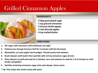 Grilled Cinnamon Apples 
• 3 tbsp granulated sugar 
• 1 tsp ground cinnamon 
• 2 Granny Smith apples 
• 2 red-skinned apples 
• 4 tsp melted butter 
1.Stir sugar with cinnamon until combined; set aside. 
2.Preheat your George Foreman Grill for 5 minutes with the lid closed. 
3.Meanwhile, cut each apple into 8 wedges. Thread evenly onto skewers. 
4.Brush skewers with butter then sprinkle with 1/2 tsp cinnamon sugar all over. 
5.Place skewers on grill and cook for 2 minutes, turn and continue to cook for 1 to 2 minutes or until tender and golden. 
6.Sprinkle remaining cinnamon sugar onto each skewer. Serve warm. * Tip: This recipe also works nicely with pears 
INGREDIENTS: 
DIRECTIONS:  
