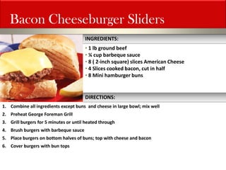 Bacon Cheeseburger Sliders 
• 1 lb ground beef 
• ¼ cup barbeque sauce 
• 8 ( 2-inch square) slices American Cheese 
• 4 Slices cooked bacon, cut in half 
• 8 Mini hamburger buns 
1.Combine all ingredients except buns and cheese in large bowl; mix well 
2.Preheat George Foreman Grill 
3.Grill burgers for 5 minutes or until heated through 
4.Brush burgers with barbeque sauce 
5.Place burgers on bottom halves of buns; top with cheese and bacon 
6.Cover burgers with bun tops 
INGREDIENTS: 
DIRECTIONS:  